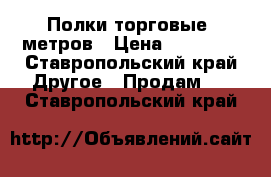 Полки торговые 5метров › Цена ­ 15 000 - Ставропольский край Другое » Продам   . Ставропольский край